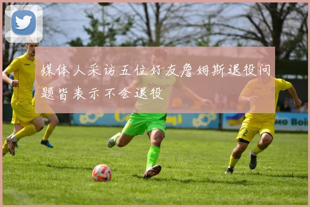 媒体人采访五位好友詹姆斯退役问题皆表示不会退役