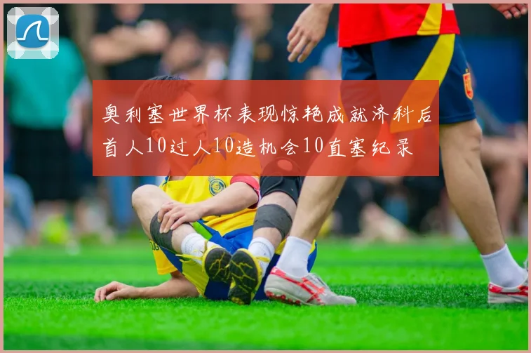 奥利塞世界杯表现惊艳成就济科后首人10过人10造机会10直塞纪录