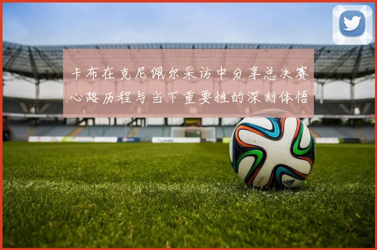 卡布在克尼佩尔采访中分享总决赛心路历程与当下重要性的深刻体悟