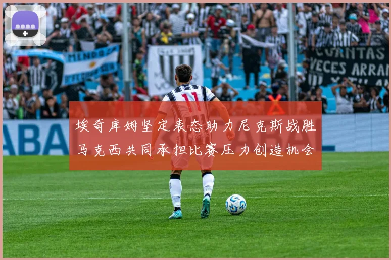 埃奇库姆坚定表态助力尼克斯战胜马克西共同承担比赛压力创造机会