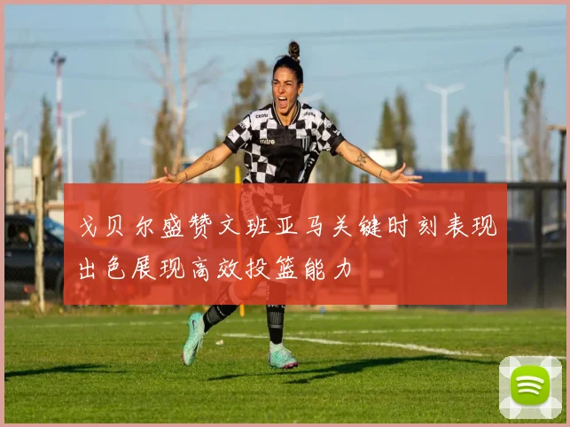 戈贝尔盛赞文班亚马关键时刻表现出色展现高效投篮能力