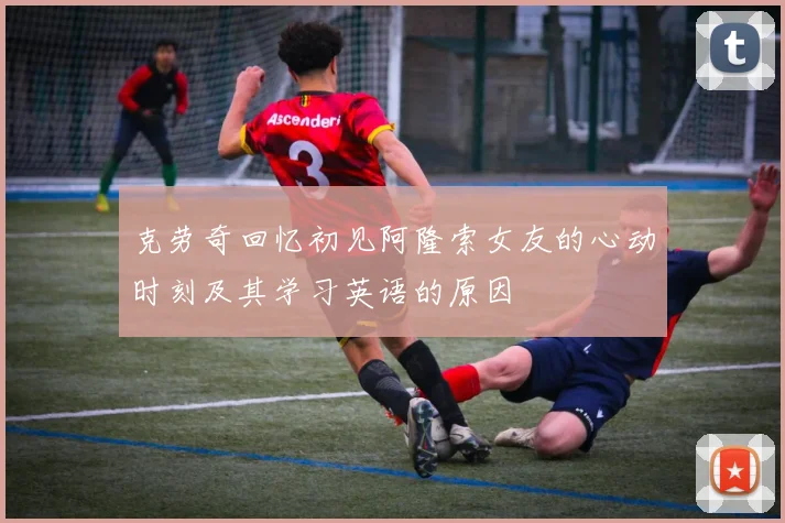克劳奇回忆初见阿隆索女友的心动时刻及其学习英语的原因