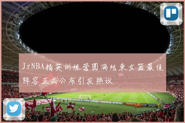 JrNBA精英训练营圆满结束女篮最佳阵容正式公布引发热议