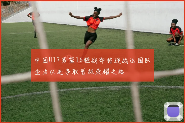 中国U17男篮16强战即将迎战法国队全力以赴争取晋级荣耀之路