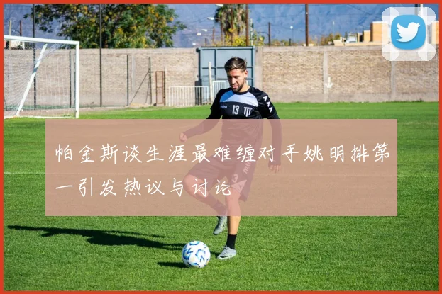 帕金斯谈生涯最难缠对手姚明排第一引发热议与讨论