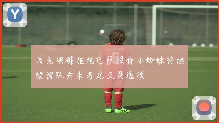 马竞明确拒绝巴萨报价小蜘蛛将继续留队并未考虑交易选项