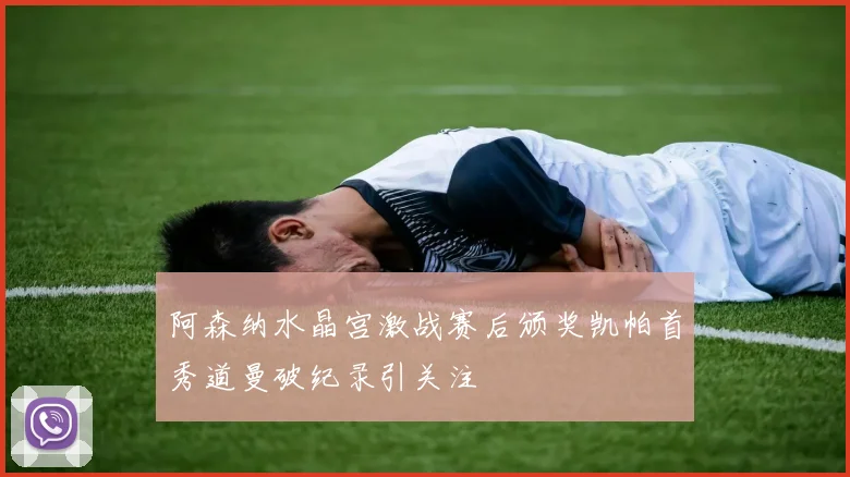 阿森纳水晶宫激战赛后颁奖凯帕首秀道曼破纪录引关注