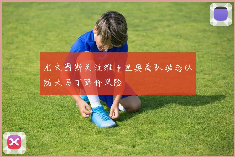 尤文图斯关注维卡里奥离队动态以防大马丁降价风险