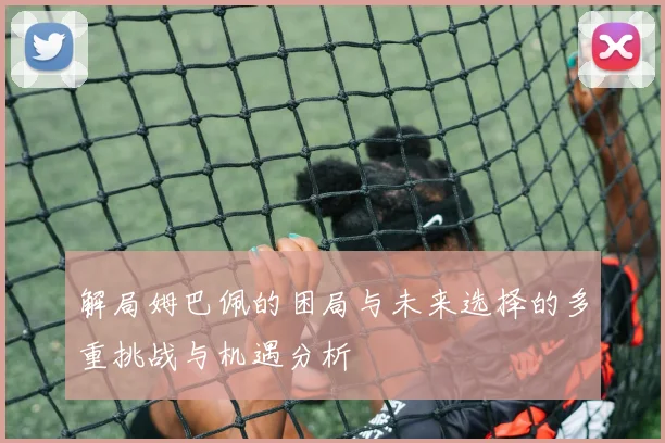 解局姆巴佩的困局与未来选择的多重挑战与机遇分析