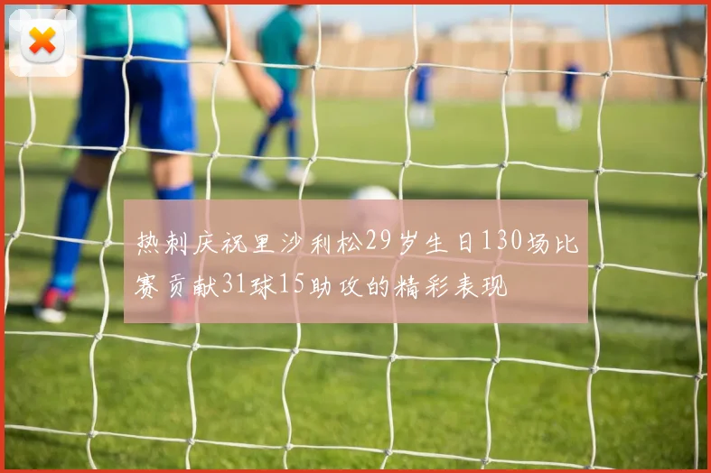 热刺庆祝里沙利松29岁生日130场比赛贡献31球15助攻的精彩表现