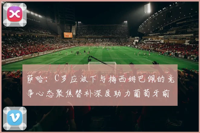 萨哈：C罗应放下与梅西姆巴佩的竞争心态聚焦替补深度助力葡萄牙前行